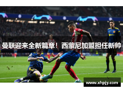 曼联迎来全新篇章！西蒙尼加盟担任新帅