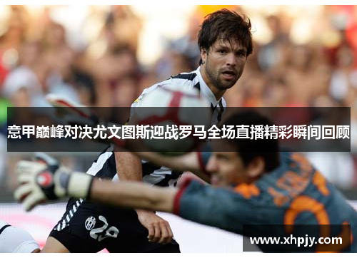 意甲巅峰对决尤文图斯迎战罗马全场直播精彩瞬间回顾