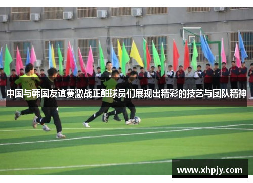 中国与韩国友谊赛激战正酣球员们展现出精彩的技艺与团队精神