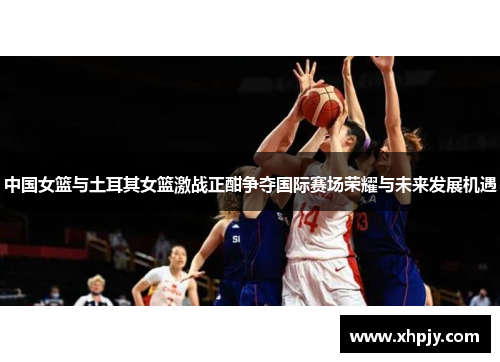 中国女篮与土耳其女篮激战正酣争夺国际赛场荣耀与未来发展机遇